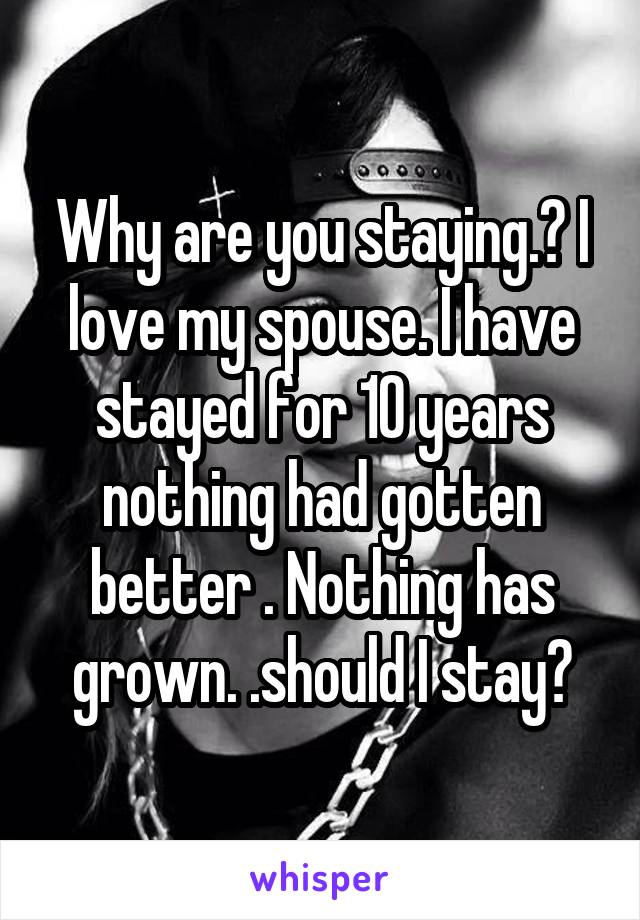 Why are you staying.? I love my spouse. I have stayed for 10 years nothing had gotten better . Nothing has grown. .should I stay?