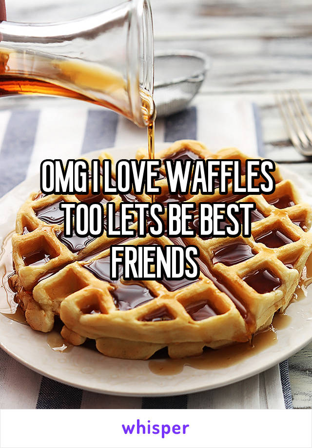 OMG I LOVE WAFFLES TOO LETS BE BEST FRIENDS 
