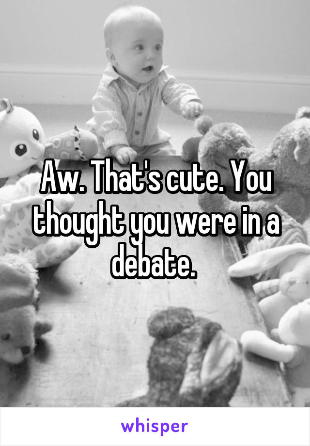 Aw. That's cute. You thought you were in a debate. 