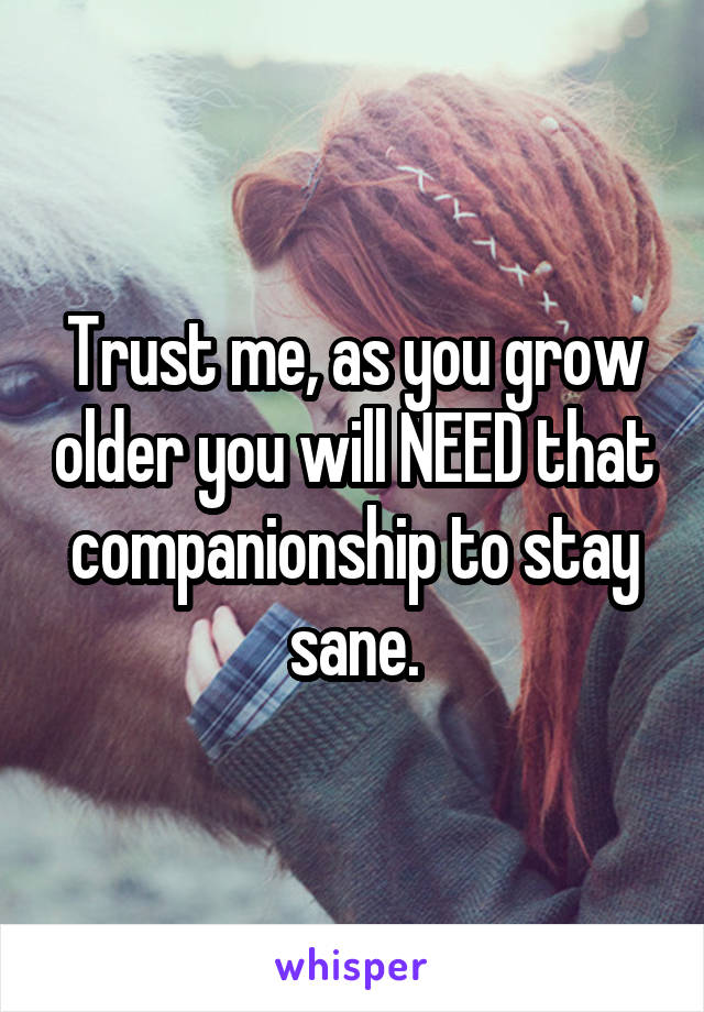 Trust me, as you grow older you will NEED that companionship to stay sane.