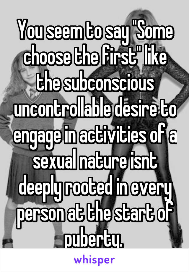 You seem to say "Some choose the first" like the subconscious uncontrollable desire to engage in activities of a sexual nature isnt deeply rooted in every person at the start of puberty. 