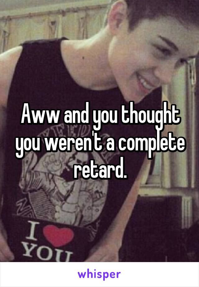 Aww and you thought you weren't a complete retard.