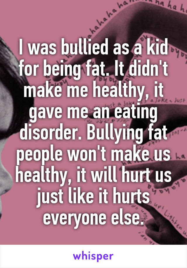 I was bullied as a kid for being fat. It didn't make me healthy, it gave me an eating disorder. Bullying fat people won't make us healthy, it will hurt us just like it hurts everyone else.