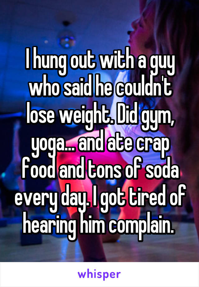 I hung out with a guy who said he couldn't lose weight. Did gym, yoga... and ate crap food and tons of soda every day. I got tired of hearing him complain. 