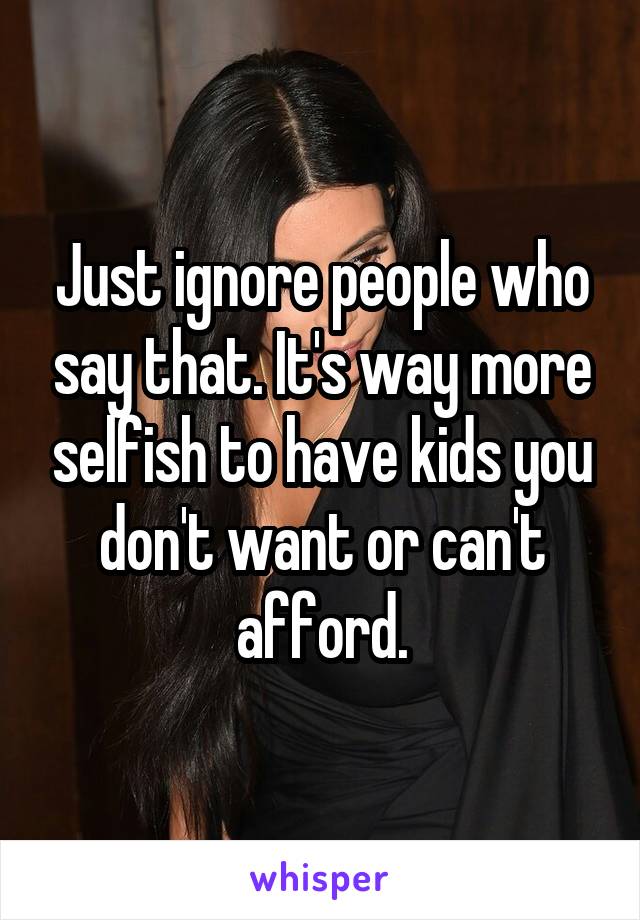 Just ignore people who say that. It's way more selfish to have kids you don't want or can't afford.