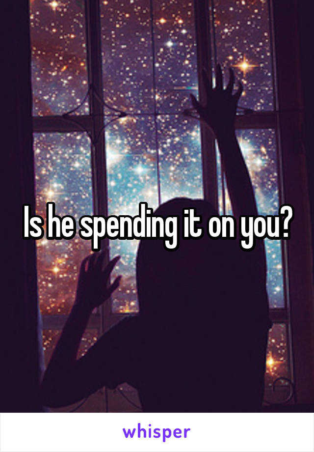 Is he spending it on you?