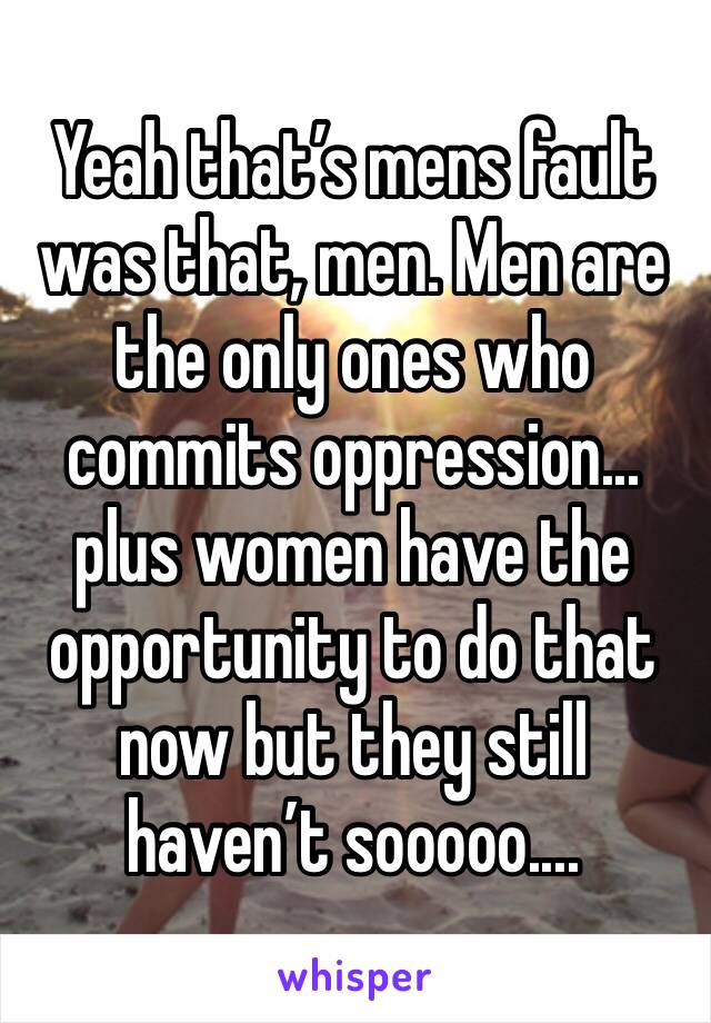 Yeah that’s mens fault was that, men. Men are the only ones who commits oppression... plus women have the opportunity to do that now but they still haven’t sooooo.... 
