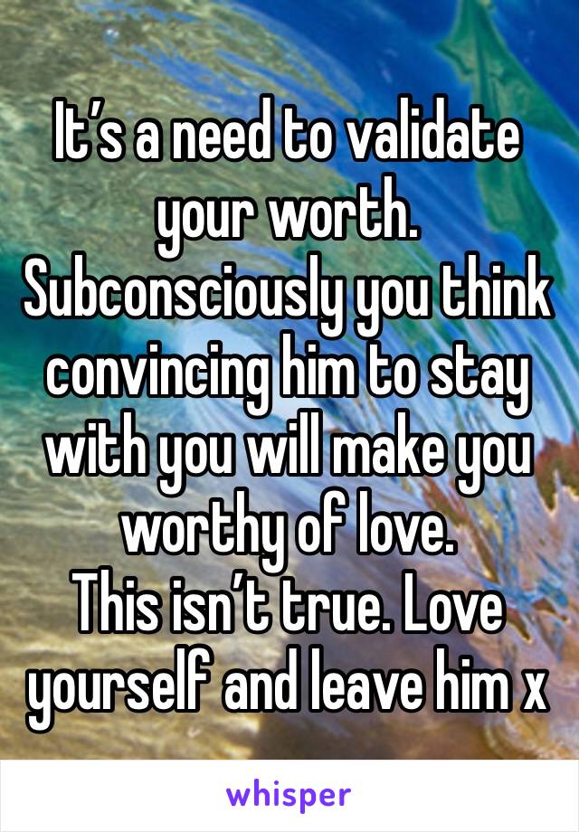 It’s a need to validate your worth. Subconsciously you think convincing him to stay with you will make you worthy of love.
This isn’t true. Love yourself and leave him x