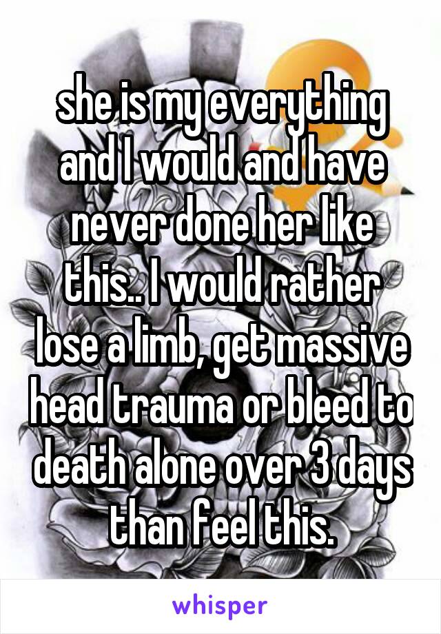 she is my everything and I would and have never done her like this.. I would rather lose a limb, get massive head trauma or bleed to death alone over 3 days than feel this.