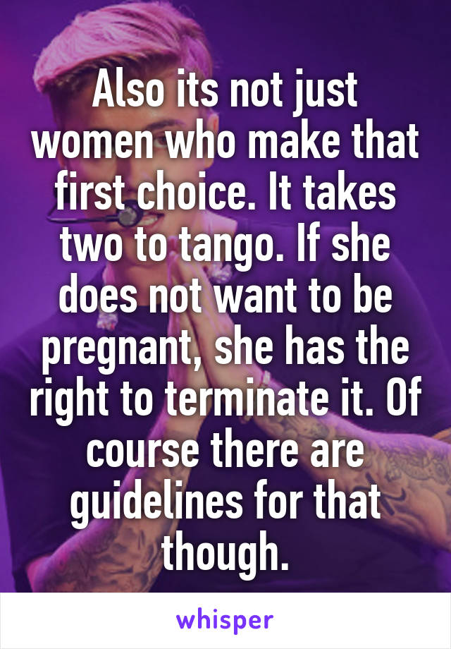 Also its not just women who make that first choice. It takes two to tango. If she does not want to be pregnant, she has the right to terminate it. Of course there are guidelines for that though.