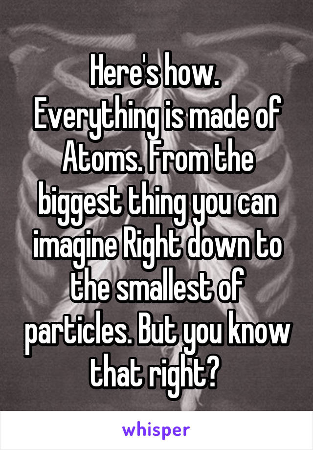 Here's how. 
Everything is made of Atoms. From the biggest thing you can imagine Right down to the smallest of particles. But you know that right? 