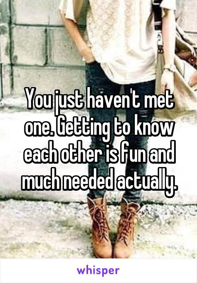 You just haven't met one. Getting to know each other is fun and much needed actually.