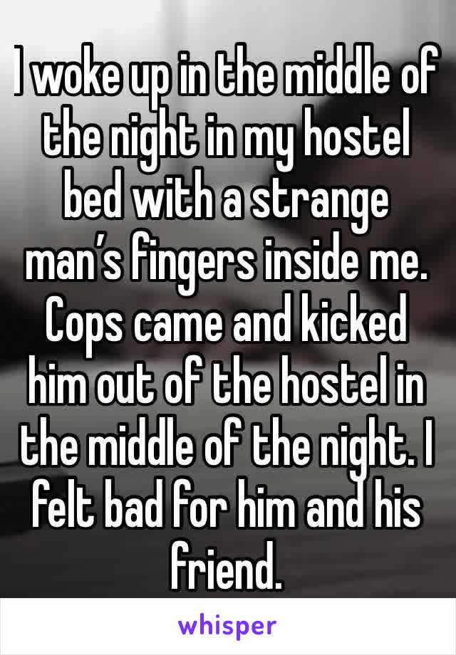 I woke up in the middle of the night in my hostel bed with a strange man’s fingers inside me. Cops came and kicked him out of the hostel in the middle of the night. I felt bad for him and his friend.