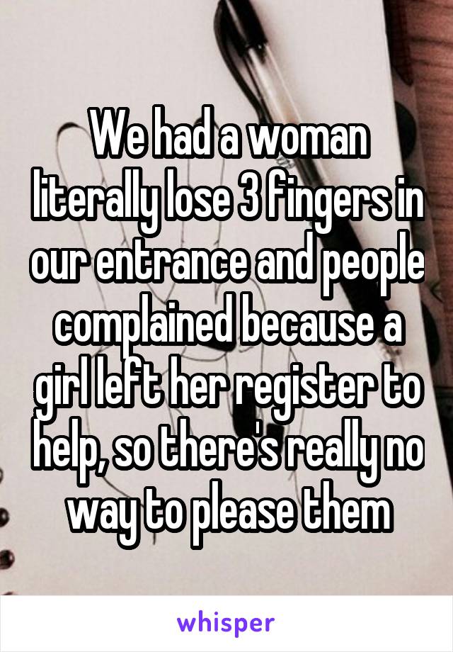 We had a woman literally lose 3 fingers in our entrance and people complained because a girl left her register to help, so there's really no way to please them