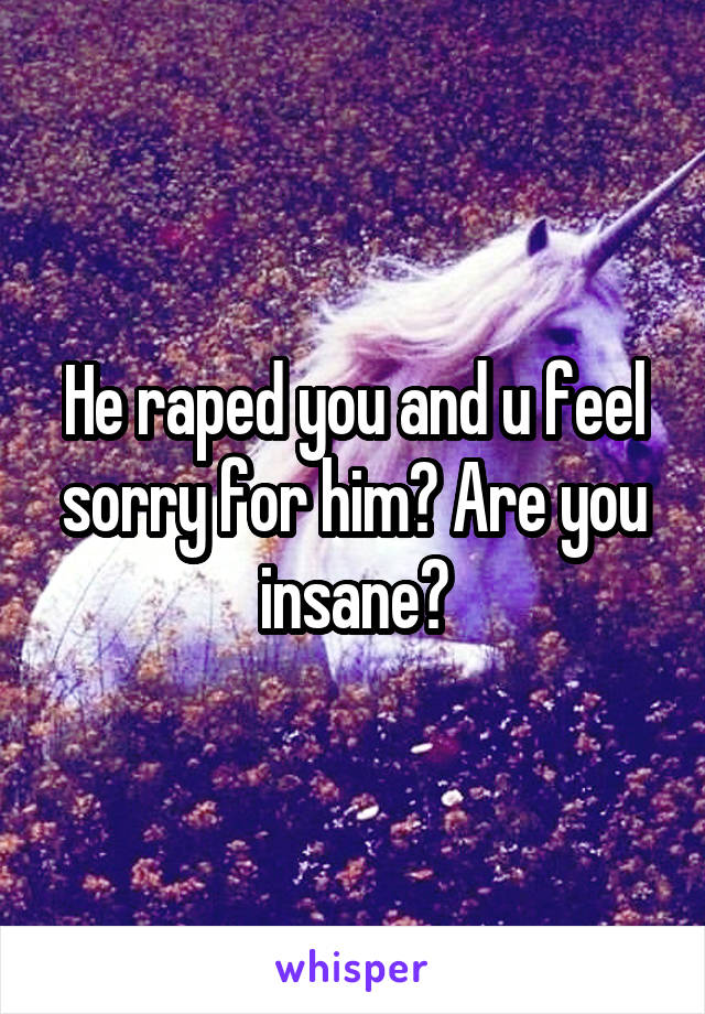 He raped you and u feel sorry for him? Are you insane?