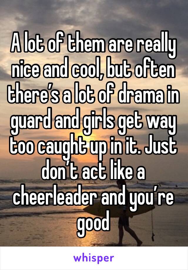 A lot of them are really nice and cool, but often there’s a lot of drama in guard and girls get way too caught up in it. Just don’t act like a cheerleader and you’re good