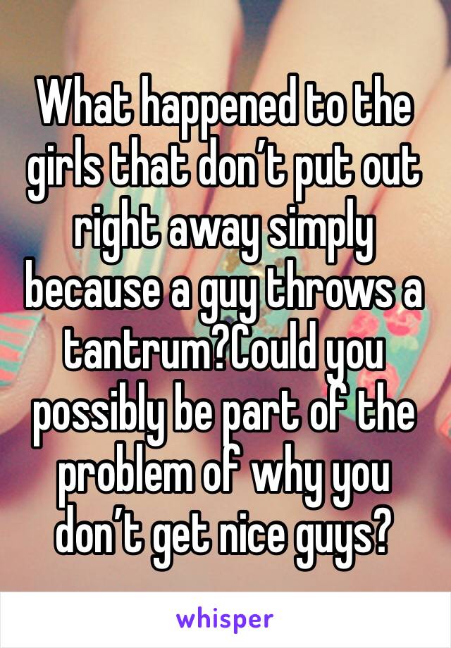 What happened to the girls that don’t put out right away simply because a guy throws a tantrum?Could you possibly be part of the problem of why you don’t get nice guys?