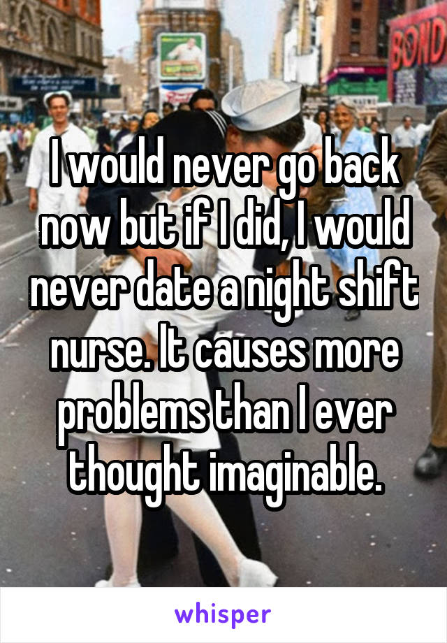 I would never go back now but if I did, I would never date a night shift nurse. It causes more problems than I ever thought imaginable.