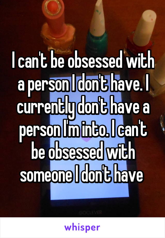 I can't be obsessed with a person I don't have. I currently don't have a person I'm into. I can't be obsessed with someone I don't have 