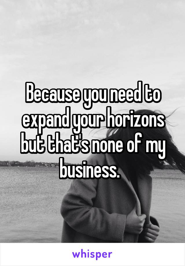 Because you need to expand your horizons but that's none of my business.  