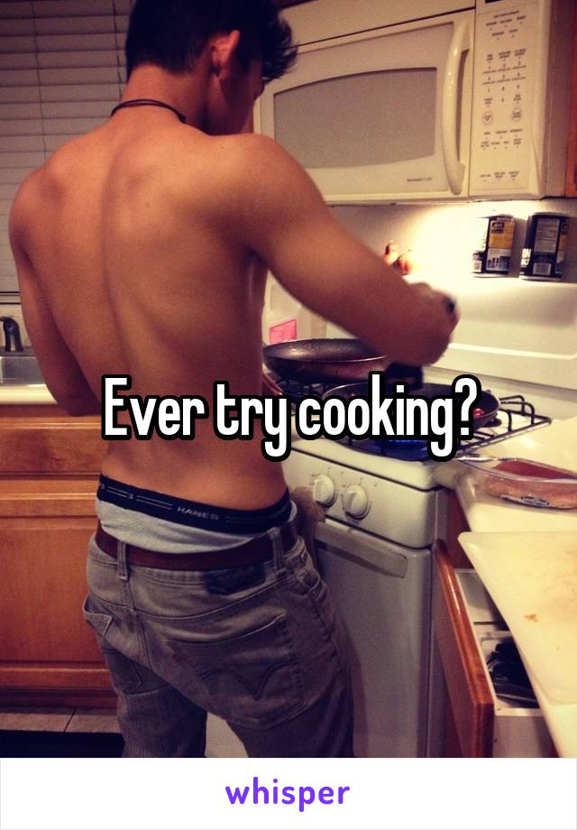Ever try cooking?