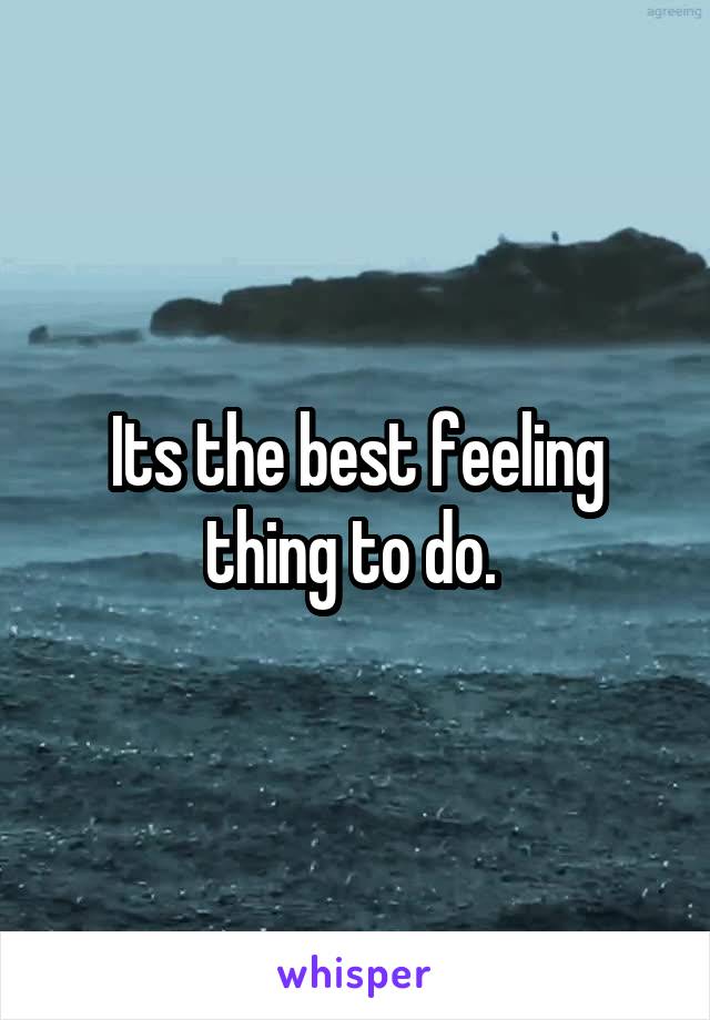 Its the best feeling thing to do. 