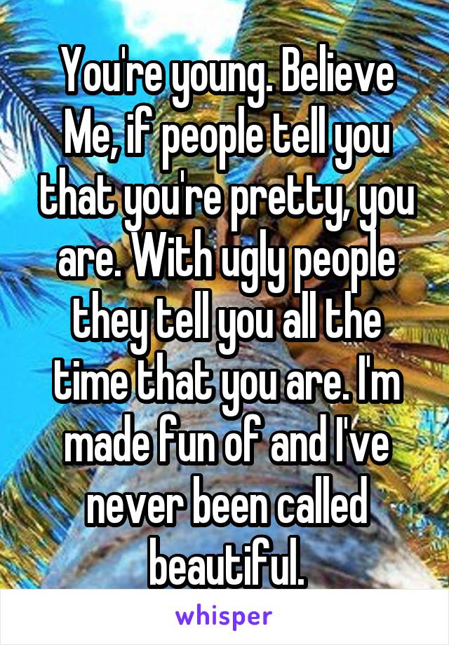 You're young. Believe Me, if people tell you that you're pretty, you are. With ugly people they tell you all the time that you are. I'm made fun of and I've never been called beautiful.