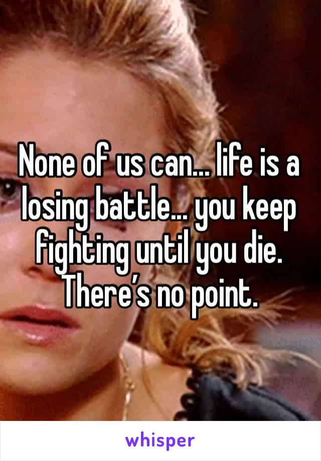 None of us can... life is a losing battle... you keep fighting until you die. There’s no point.