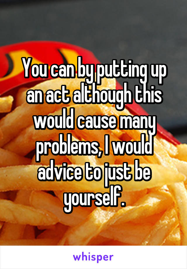 You can by putting up an act although this would cause many problems, I would advice to just be yourself.