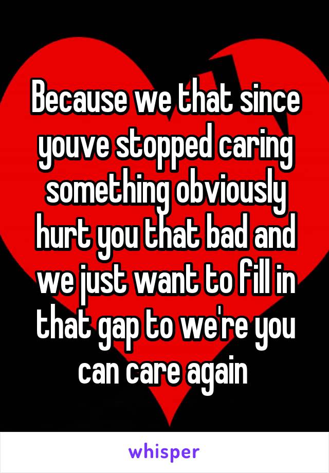Because we that since youve stopped caring something obviously hurt you that bad and we just want to fill in that gap to we're you can care again 