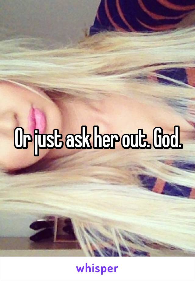 Or just ask her out. God.