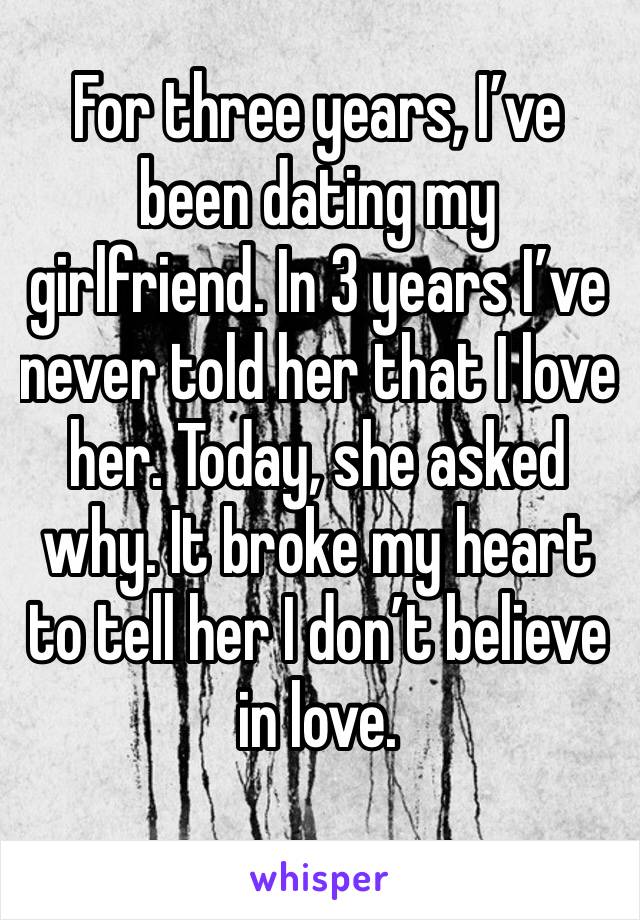For three years, I’ve been dating my girlfriend. In 3 years I’ve never told her that I love her. Today, she asked why. It broke my heart to tell her I don’t believe in love. 