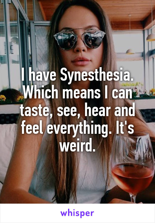I have Synesthesia. Which means I can taste, see, hear and feel everything. It's weird.