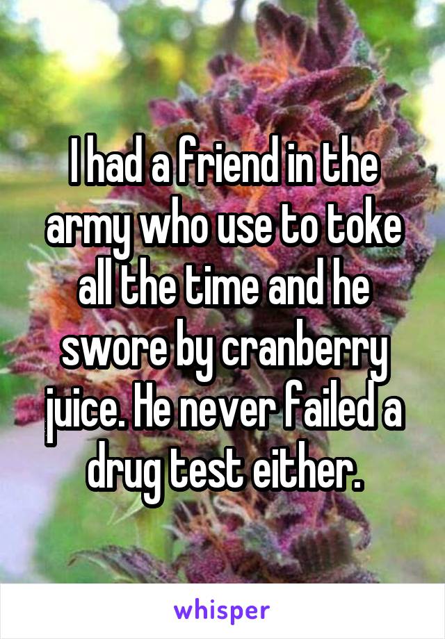I had a friend in the army who use to toke all the time and he swore by cranberry juice. He never failed a drug test either.