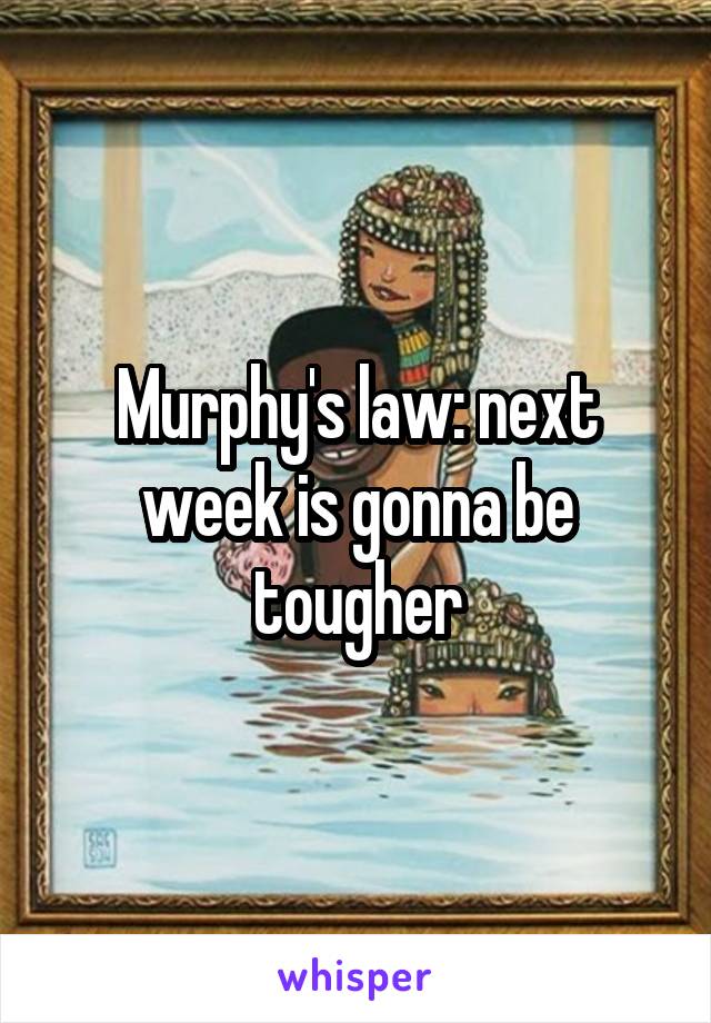 Murphy's law: next week is gonna be tougher