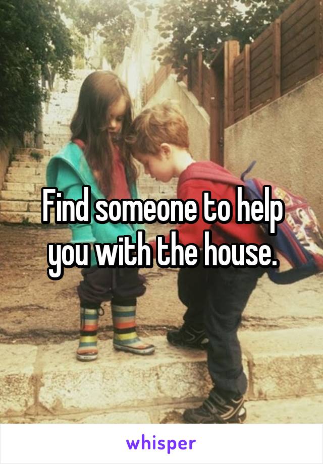 Find someone to help you with the house.