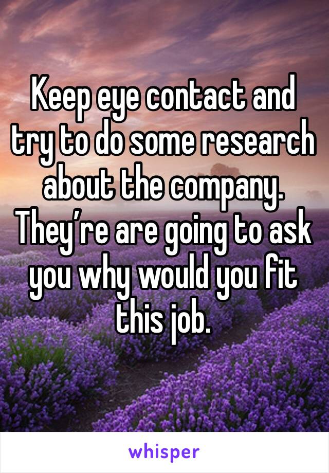 Keep eye contact and try to do some research about the company. They’re are going to ask you why would you fit this job.