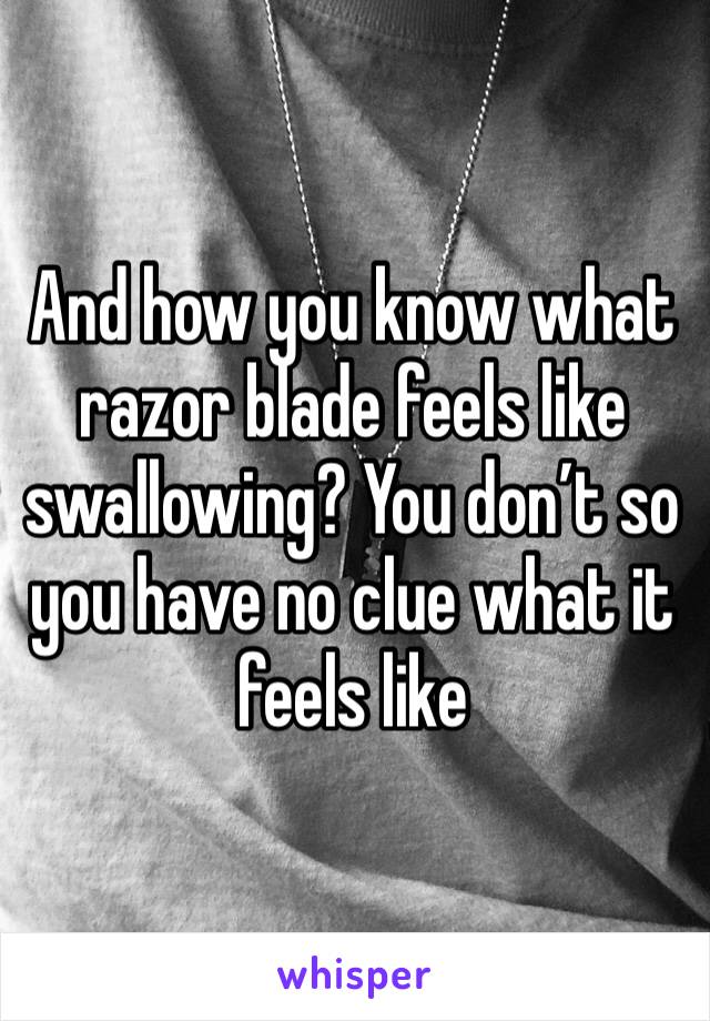And how you know what razor blade feels like swallowing? You don’t so you have no clue what it feels like