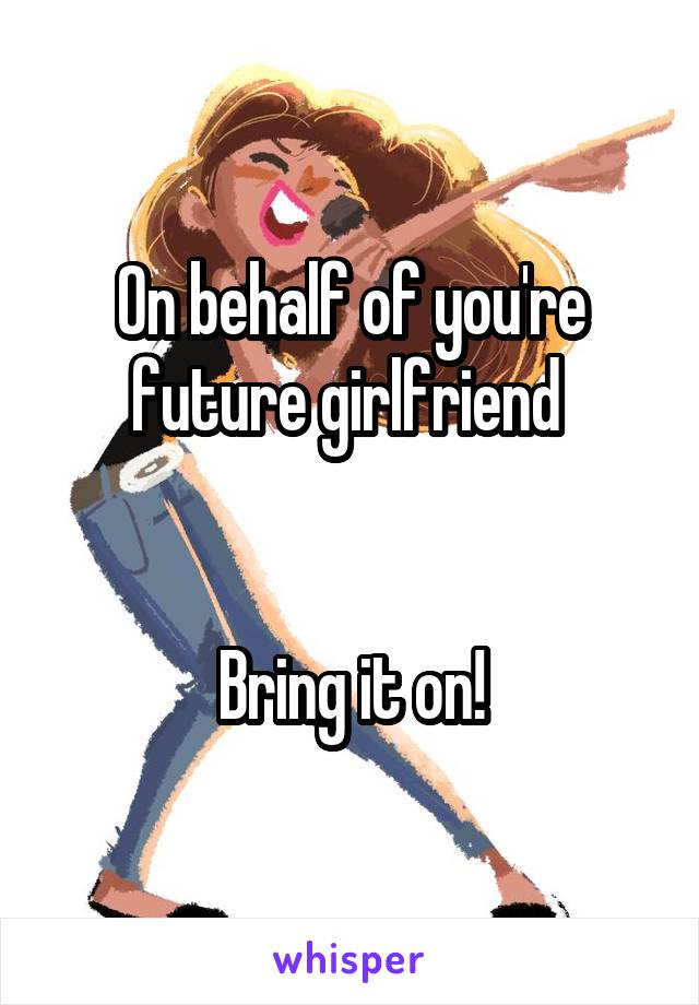 On behalf of you're future girlfriend 


Bring it on!