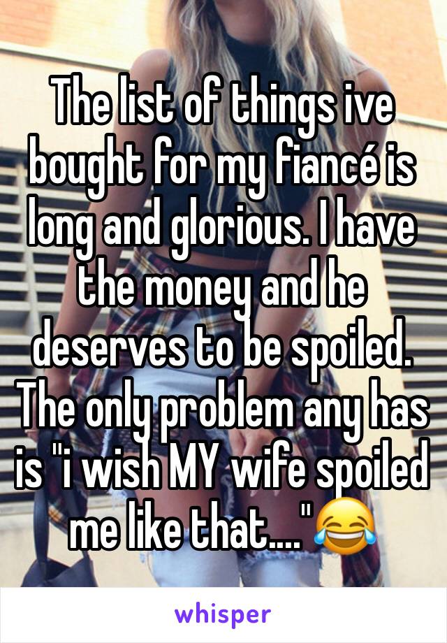 The list of things ive bought for my fiancé is long and glorious. I have the money and he deserves to be spoiled. The only problem any has is "i wish MY wife spoiled me like that...."😂