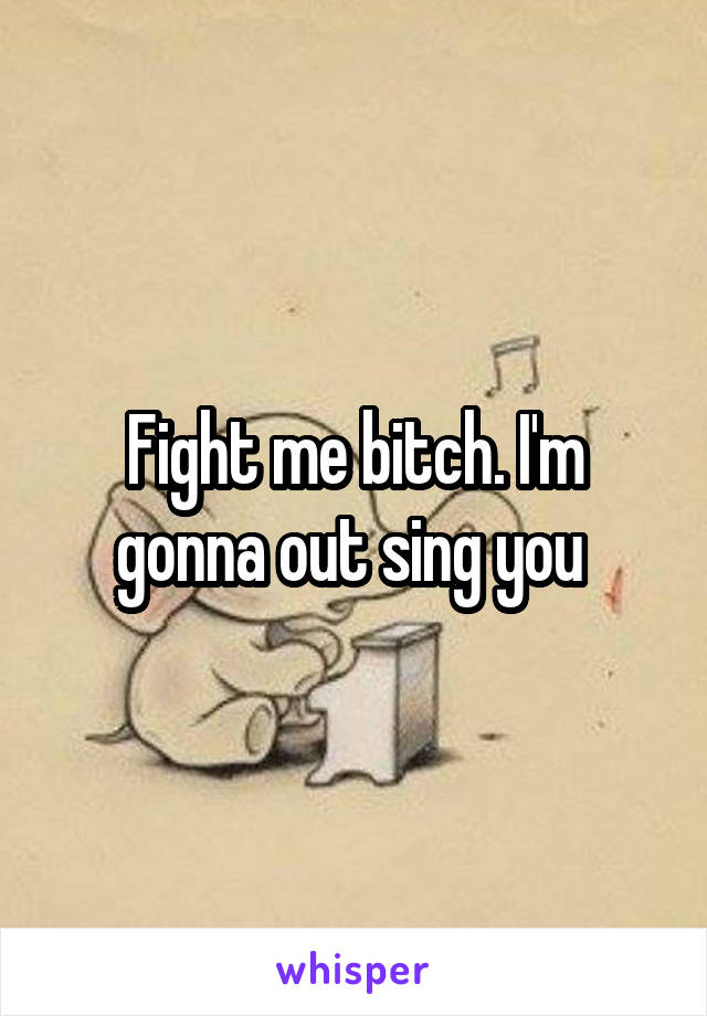 Fight me bitch. I'm gonna out sing you 