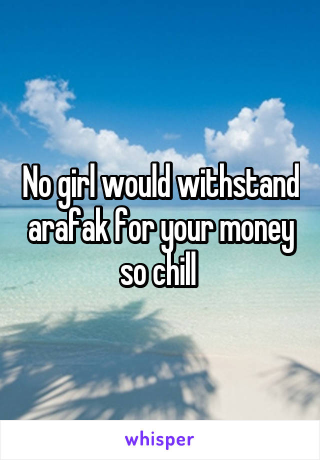 No girl would withstand arafak for your money so chill 