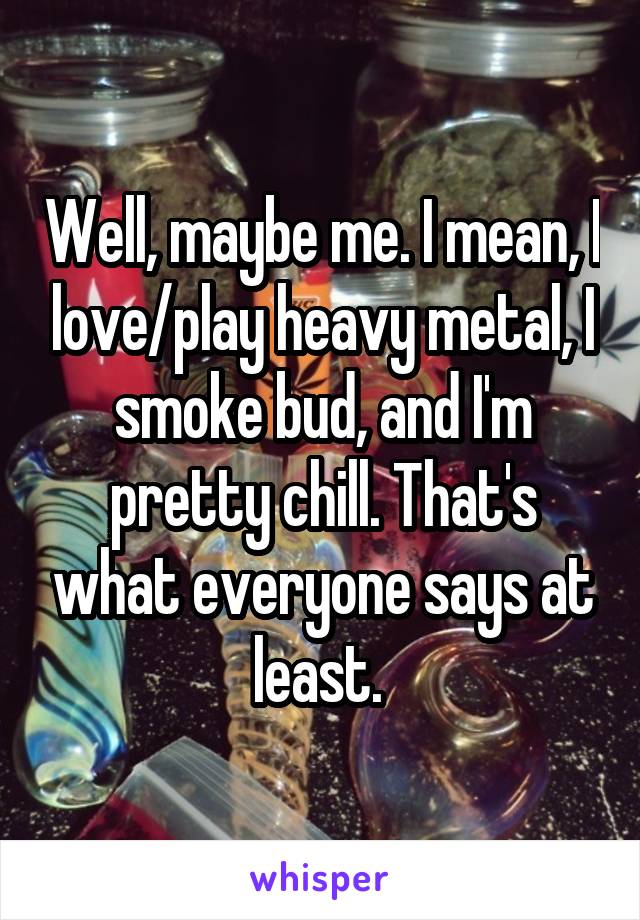 Well, maybe me. I mean, I love/play heavy metal, I smoke bud, and I'm pretty chill. That's what everyone says at least. 