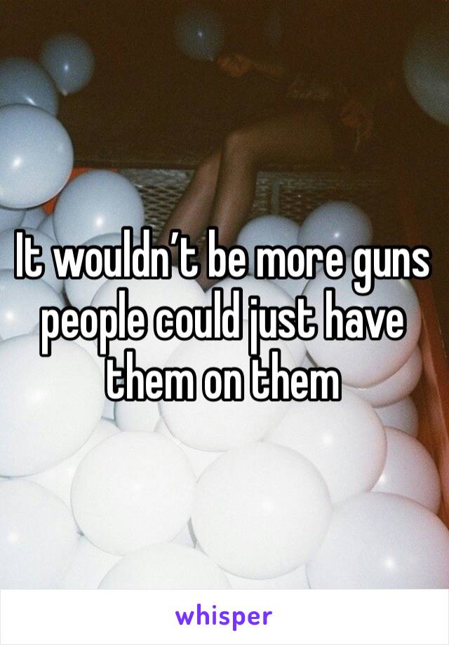 It wouldn’t be more guns people could just have them on them