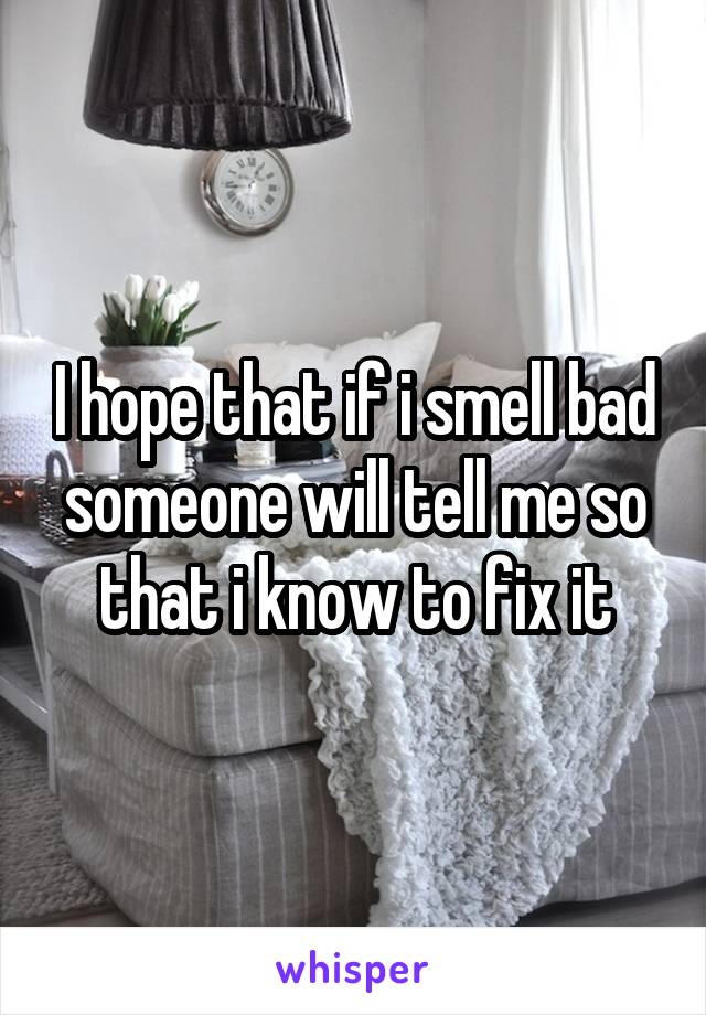 I hope that if i smell bad someone will tell me so that i know to fix it