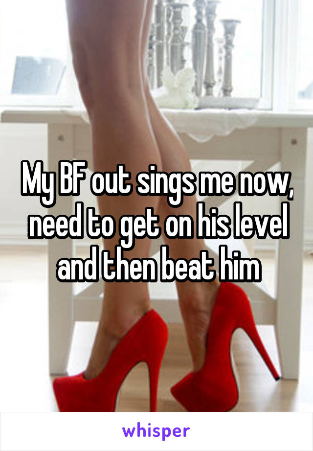 My BF out sings me now, need to get on his level and then beat him