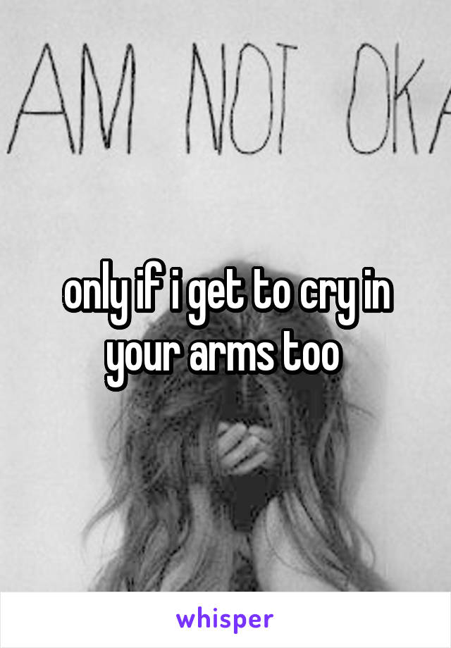 only if i get to cry in your arms too 