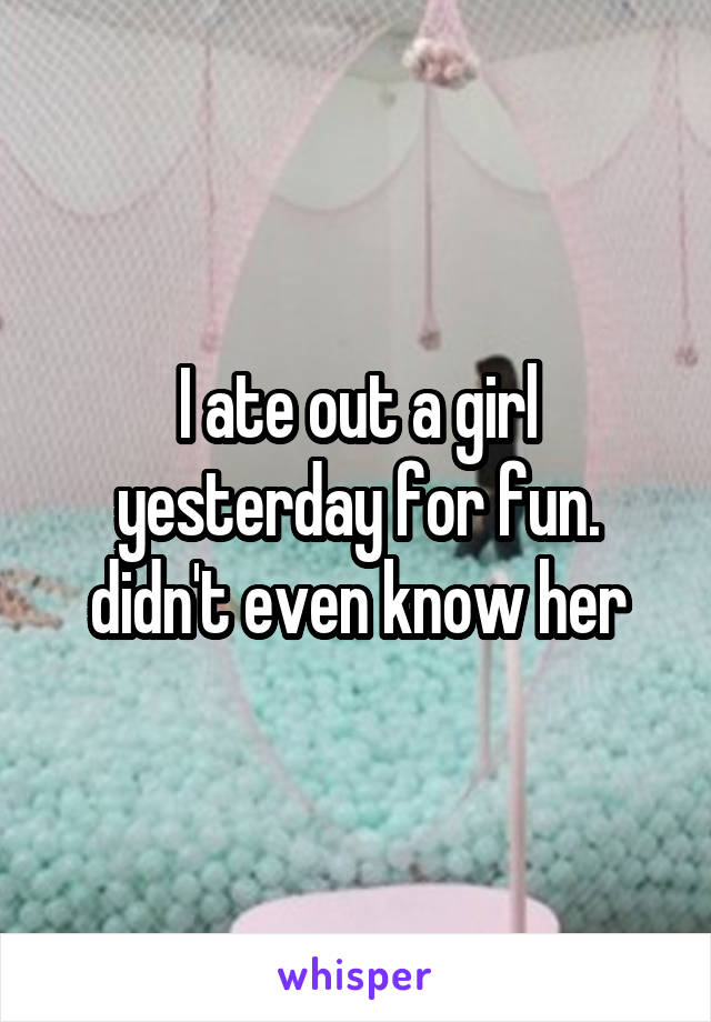 I ate out a girl yesterday for fun. didn't even know her