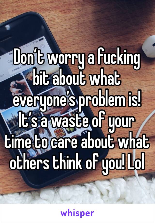 Don’t worry a fucking bit about what everyone’s problem is! It’s a waste of your time to care about what others think of you! Lol