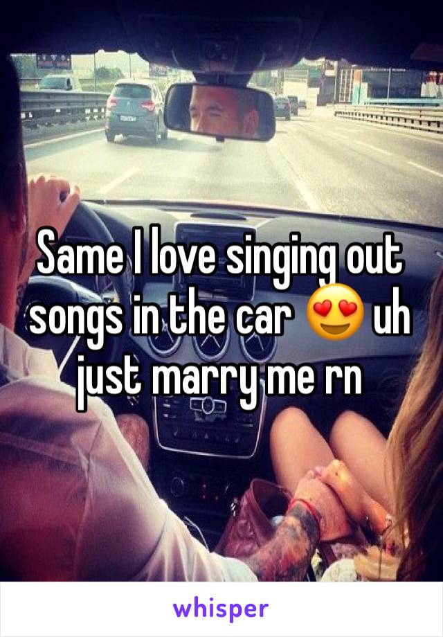 Same I love singing out songs in the car 😍 uh just marry me rn